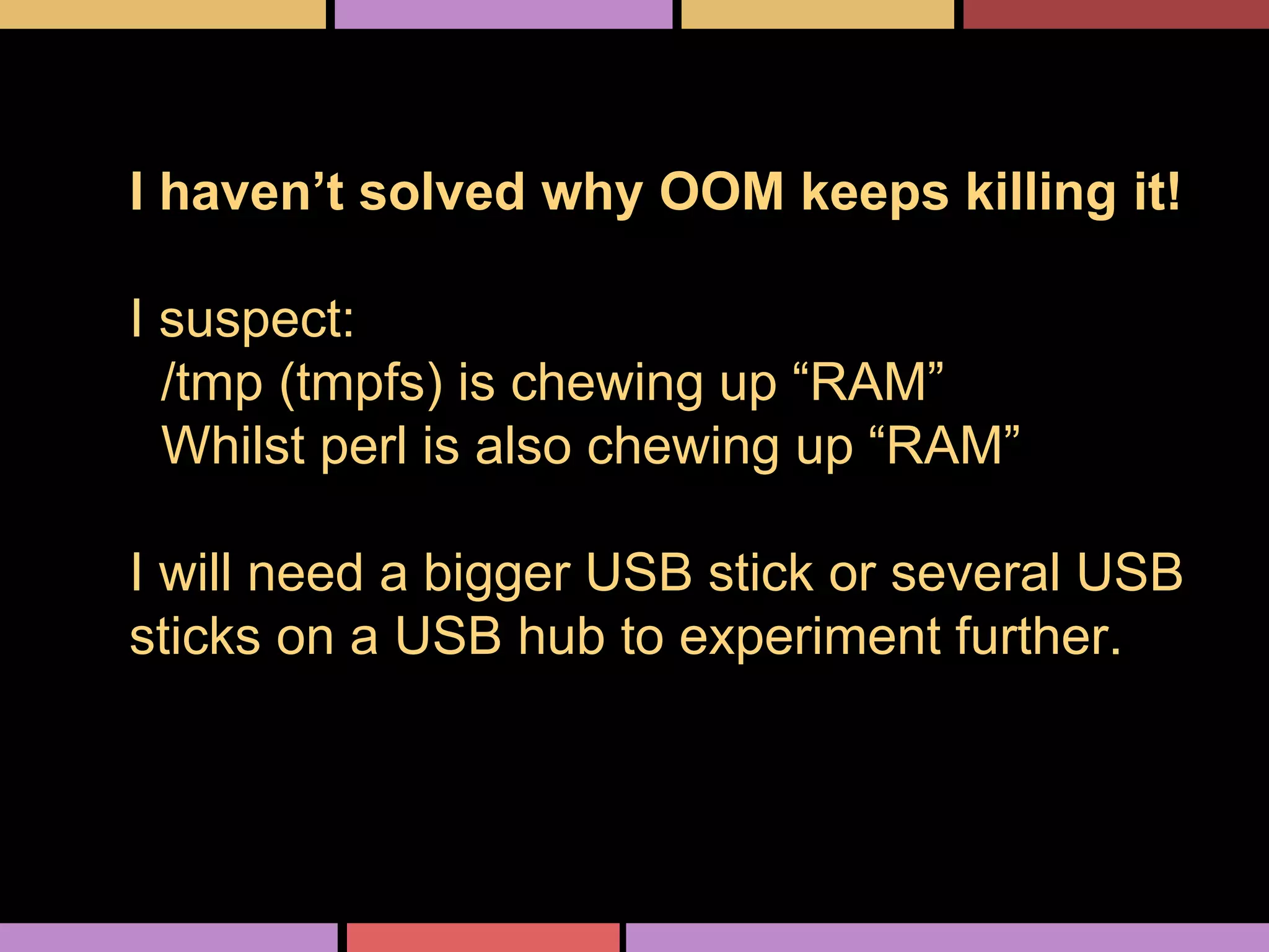 I haven’t solved why OOM keeps killing it!
I suspect:
/tmp (tmpfs) is chewing up “RAM”
Whilst perl is also chewing up “RAM”
I will need a bigger USB stick or several USB
sticks on a USB hub to experiment further.
 