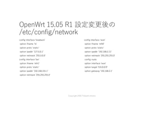 OpenWrt 15.05 R1 設定変更後の
/etc/config/network
config interface 'loopbackʼ
option ifname 'loʼ
option proto 'staticʼ
option ipaddr '127.0.0.1ʼ
option netmask '255.0.0.0'
config interface 'lanʼ
option ifname 'eth1ʼ
option proto 'staticʼ
option ipaddr '192.168.101.1ʼ
option netmask '255.255.255.0ʼ
config interface 'wanʼ
option ifname 'eth0ʼ
option proto 'staticʼ
option ipaddr '192.168.2.11ʼ
option netmask '255.255.255.0ʼ
config route
option interface 'wanʼ
option target '0.0.0.0/0ʼ
option gateway '192.168.2.1'
Copyright2016 Takashi Umeno
 