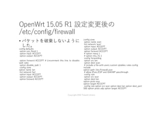OpenWrt 15.05 R1 設定変更後の
/etc/config/firewall
• パケットを破棄しないように
した。
config defaults
option syn_flood 1
option input ACCEPT
option output ACCEPT
option forward ACCEPT # Uncomment this line to disable
ipv6 rules
option disable_ipv6 1
config zone
option name lan
list network 'lanʼ
option input ACCEPT
option output ACCEPT
option forward ACCEPT
config zone
option name wan
list network 'wanʼ
option input ACCEPT
option output ACCEPT
option forward ACCEPT
# option masq 1
# option mtu_fix 1
config forwarding
option src lan
option dest wan
# include a file with users custom iptables rules config
include
option path /etc/firewall.user
# allow IPsec/ESP and ISAKMP passthrough
config rule
option src wan
option dest lan
option proto esp
option target ACCEPT
config rule option src wan option dest lan option dest_port
500 option proto udp option target ACCEPT
Copyright2016 Takashi Umeno
 