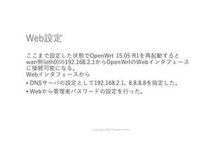 Web設定
ここまで設定した状態でOpenWrt 15.05 R1を再起動すると
wan側(eth0)の192.168.2.1からOpenWrtのWebインタフェース
に接続可能になる。
Webインタフェースから
• DNSサーバの設定として192.168.2.1, 8.8.8.8を指定した。
• Webから管理者パスワードの設定を⾏った。
Copyright2016 Takashi Umeno
 