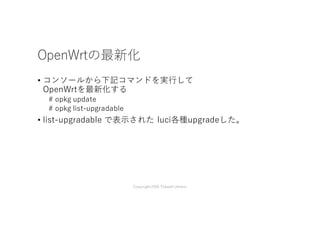 OpenWrtの最新化
• コンソールから下記コマンドを実⾏して
OpenWrtを最新化する
# opkg update
# opkg list-upgradable
• list-upgradable で表⽰された luci各種upgradeした。
Copyright2016 Takashi Umeno
 