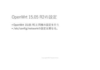OpenWrt 15.05 R2の設定
• OpenWrt 15.05 R1と同様の設定を⾏う
• /etc/config/networkの設定は異なる。
Copyright2016 Takashi Umeno
 