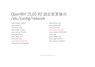OpenWrt 15.05 R2 設定変更後の
/etc/config/network
config interface 'loopbackʼ
option ifname 'loʼ
option proto 'staticʼ
option ipaddr '127.0.0.1ʼ
option netmask '255.0.0.0'
config interface 'lanʼ
option ifname 'eth1ʼ
option proto 'staticʼ
option ipaddr '192.168.102.1ʼ
option netmask '255.255.255.0ʼ
config interface 'wanʼ
option ifname 'eth0ʼ
option proto 'staticʼ
option ipaddr '192.168.2.12ʼ
option netmask '255.255.255.0ʼ
config route
option interface 'wanʼ
option target '0.0.0.0/0ʼ
option gateway '192.168.2.1'
Copyright2016 Takashi Umeno
 