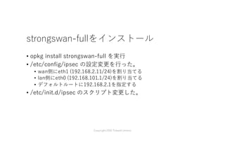strongswan-fullをインストール
• opkg install strongswan-full を実⾏
• /etc/config/ipsec の設定変更を⾏った。
• R1 (192.168.101.0/24)とR2(192.168.102.0/24)の間でトンネルを掘る
• R1でトンネルの送信先のIPアドレスは192.168.2.12 (R2のWANのIPア
ドレス)
• R2のトンネルの送信先のIPアドレスは192.168.2.11 (R1のWANのIPア
ドレス)
• 事前共有鍵は”yourpasswordhere”
• /etc/init.d/ipsec のスクリプト変更した。
Copyright2016 Takashi Umeno
 