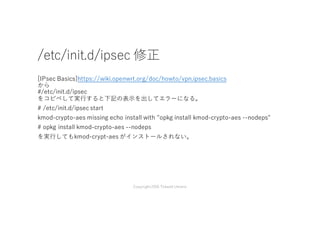 /etc/init.d/ipsec 修正
[IPsec Basics]https://wiki.openwrt.org/doc/howto/vpn.ipsec.basics
から
#/etc/init.d/ipsec
をコピペして実⾏すると下記の表⽰を出してエラーになる。
# /etc/init.d/ipsec start
kmod-crypto-aes missing echo install with "opkg install kmod-crypto-aes --nodeps"
# opkg install kmod-crypto-aes --nodeps
を実⾏してもkmod-crypt-aes がインストールされない。
Copyright2016 Takashi Umeno
 