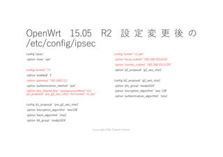 OpenWrt 15.05 R2 設 定 変 更 後 の
/etc/config/ipsec
config 'ipsecʼ
option 'zone' 'vpnʼ
config 'remote' 'r1ʼ
option 'enabled' '1ʼ
option 'gateway' '192.168.2.11ʼ
option 'authentication_method' 'pskʼ
option 'pre_shared_key' 'yourpasswordhere' list
'p1_proposal' 'pre_g2_aes_sha1' list 'tunnel' 'r1_lanʼ
config 'p1_proposal' 'pre_g2_aes_sha1ʼ
option 'encryption_algorithm' 'aes128ʼ
option 'hash_algorithm' 'sha1ʼ
option 'dh_group' 'modp1024'
config 'tunnel' 'r1_lanʼ
option 'local_subnet' '192.168.102.0/24ʼ
option 'remote_subnet' '192.168.101.0/24ʼ
option 'p2_proposal' 'g2_aes_sha1ʼ
config 'p2_proposal' 'g2_aes_sha1ʼ
option 'pfs_group' 'modp1024ʼ
option 'encryption_algorithm' 'aes 128ʼ
option 'authentication_algorithm' 'sha1'
Copyright2016 Takashi Umeno
 