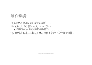 動作環境
• OpenWrt 15.05, x86-generic版
• MacBook Pro (13-inch, Late 2011)
• USB Ethernet NIC (LUA3-U2-ATX)
• MacOSX 10.11.1 上の VirtualBox 5.0.10 r104061で確認
Copyright2016 Takashi Umeno
 