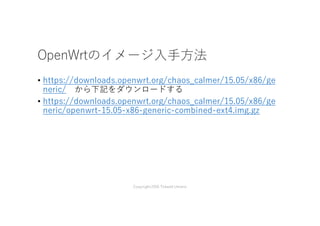 OpenWrtのイメージ⼊⼿⽅法
• https://downloads.openwrt.org/chaos_calmer/15.05/x86/ge
neric/ から下記をダウンロードする
• https://downloads.openwrt.org/chaos_calmer/15.05/x86/ge
neric/openwrt-15.05-x86-generic-combined-ext4.img.gz
Copyright2016 Takashi Umeno
 