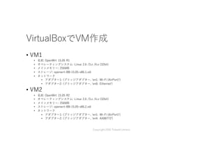 VirtualBoxでVM作成
• VM1
• 名前: OpenWrt 15.05 R1
• オペレーティングシステム: Linux 2.6 /3.x /4.x (32bit)
• メインメモリー: 256MB
• ストレージ: openwrt-BB-15.05-x86.1.vdi
• ネットワーク
• アダプター1: (ブリッジアダプター, 'en1: Wi-Fi (AirPort)')
• アダプター2: (ブリッジアダプター, 'en0: Ethernet')
• VM2
• 名前: OpenWrt 15.05 R2
• オペレーティングシステム: Linux 2.6 /3.x /4.x (32bit)
• メインメモリー: 256MB
• ストレージ: openwrt-BB-15.05-x86.2.vdi
• ネットワーク
• アダプター1: (ブリッジアダプター, 'en1: Wi-Fi (AirPort)')
• アダプター2: (ブリッジアダプター, 'en4: AX88772')
Copyright2016 Takashi Umeno
 