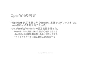 OpenWrt 15.05 R1の設定
• OpenWrt 14.07と異なり OpenWrt 15.05ではデフォルトでは
wan側にeth1を割り当てている。
• /etc/config/network の設定変更を⾏った。
• wan側にeth0 (192.168.2.11/24)を割り当てる
• lan側にeth1 (192.168.101.1/24)を割り当てる
• デフォルトルートに192.168.2.1を指定する
Copyright2016 Takashi Umeno
 