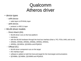 Qualcomm
Atheros driver
● device types
– wifiN device
● radio layer or ATH/HAL layer
– athN device.
● protocol, or 802.11 layer
● WLAN driver models
– Direct Attach (DA)
● WLAN driver runs on the host platform
● interfaces
● with the WLAN hardware through the host bus interface (that is, PCI, PCIe, AHB, and so on)
● AR928x, AR938x, AR939x, AR958x, AR959x, AR934x,
● AR935x, QCA953x, QCA955x and IPQ4019.
– Offload (OL)
● WLAN driver component runs on the target
● thin interface layer
● software is added on both the host and target for the host-target communications
● QCA988x, QCA989x, QCA9990 and IPQ4019.
 