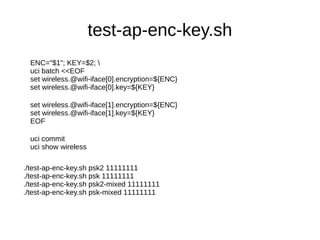 test-ap-enc-key.sh
ENC="$1"; KEY=$2; 
uci batch <<EOF
set wireless.@wifi-iface[0].encryption=${ENC}
set wireless.@wifi-iface[0].key=${KEY}
set wireless.@wifi-iface[1].encryption=${ENC}
set wireless.@wifi-iface[1].key=${KEY}
EOF
uci commit
uci show wireless
./test-ap-enc-key.sh psk2 11111111
./test-ap-enc-key.sh psk 11111111
./test-ap-enc-key.sh psk2-mixed 11111111
./test-ap-enc-key.sh psk-mixed 11111111
 
