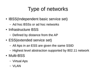 Type of networks
● IBSS(Independent basic service set)
– Ad hoc BSSs or ad hoc networks
● Infrastructure BSS
– Defined by distance from the AP
● ESS(extended service set)
– All Aps in an ESS are given the same SSID
– Highest level abstraction supported by 802.11 network
● Multi-BSS
– Virtual Aps
– VLAN
 