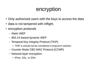 encryption
● Only authorized users with the keys to access the data
● data is not tampered with inflight.
● encryption protocols
– Static WEP
– 802.1X-based dynamic WEP
– Temporal Key Integrity Protocol (TKIP)
● TKIP is should not be considered a long-term solution.
– Counter Mode CBC-MAC Protocol (CCMP)
– Network-layer encryption
● IPsec, SSL, or SSH.
 