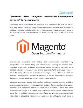 OpenXcell offers “Magento multi-store development
services” for e-commerce

Merchants have understood the potential of e-commerce to such an extent
that they have started focusing on expanding their e-commerce business to
multiple markets and client bases. In this scenario, Magento multi- store is
the correct option and OpenXcell can help you set up your Magento multi
store.




E-commerce    merchants    are   finding   the   e-commerce   business   very
prospective and hence they are continuously looking to expand their
business operations. Magento multi-store setup has been identified as a
perfect solution to expand your online business. With extensive range of
products being offered on e-stores these days, online stores demand an
efficient management system to provide a better shopping experience.
Setting up a multi store can put an end to these worries.

Magento is an open source which offers multi-store option thereby enabling
e-commerce merchants to manage their e-stores from a single admin panel.
Inventory can be synced and maintained for all the sites at once. The other
important advantage of Magento multi-stores is that it allows switching the
store view in multiple languages. Hence, if you are an e-commerce merchant
interested in attracting international customers then Magento multi-store is
 