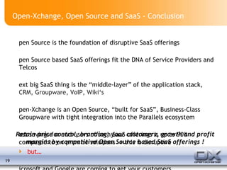 Open-Xchange, Open Source and SaaS - Conclusion Open Source is the foundation of disruptive SaaS offerings Open Source based SaaS offerings fit the DNA of Service Providers and Telcos Next big SaaS thing is the “middle-layer” of the application stack,  CRM, Groupware, VoIP, Wiki‘s Open-Xchange is an Open Source, “built for SaaS”, Business-Class Groupware with tight integration into the Parallels ecosystem Cost savings for end-users of such SaaS offerings is up to 90% compared to on-premise solutions -> this is disruptive but… Microsoft and Google are coming to get your customers Retain price control, branding, your customers, growth and profit margins by competitive Open Source based SaaS offerings ! 
