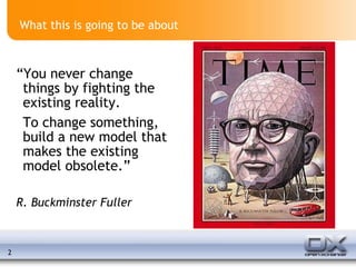 What this is going to be about “ You never change things by fighting the existing reality. To change something, build a new model that makes the existing model obsolete.”  R. Buckminster Fuller 