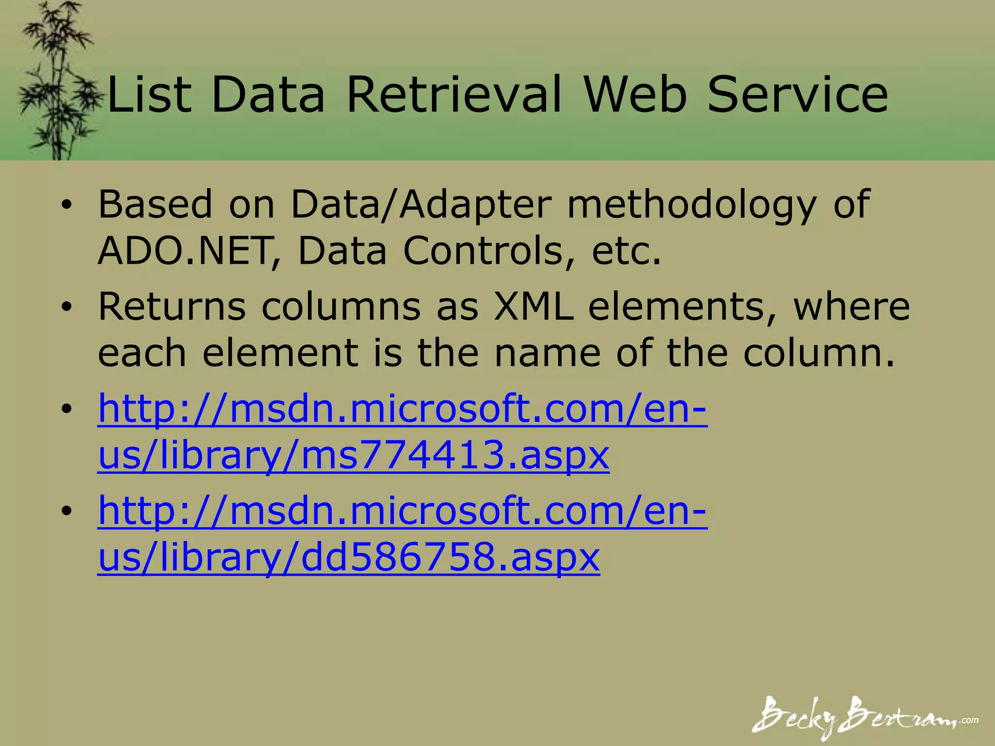 List Data Retrieval Web Service
• Based on Data/Adapter methodology of
ADO.NET, Data Controls, etc.
• Returns columns as XML elements, where
each element is the name of the column.
• http://msdn.microsoft.com/en-
us/library/ms774413.aspx
• http://msdn.microsoft.com/en-
us/library/dd586758.aspx
 