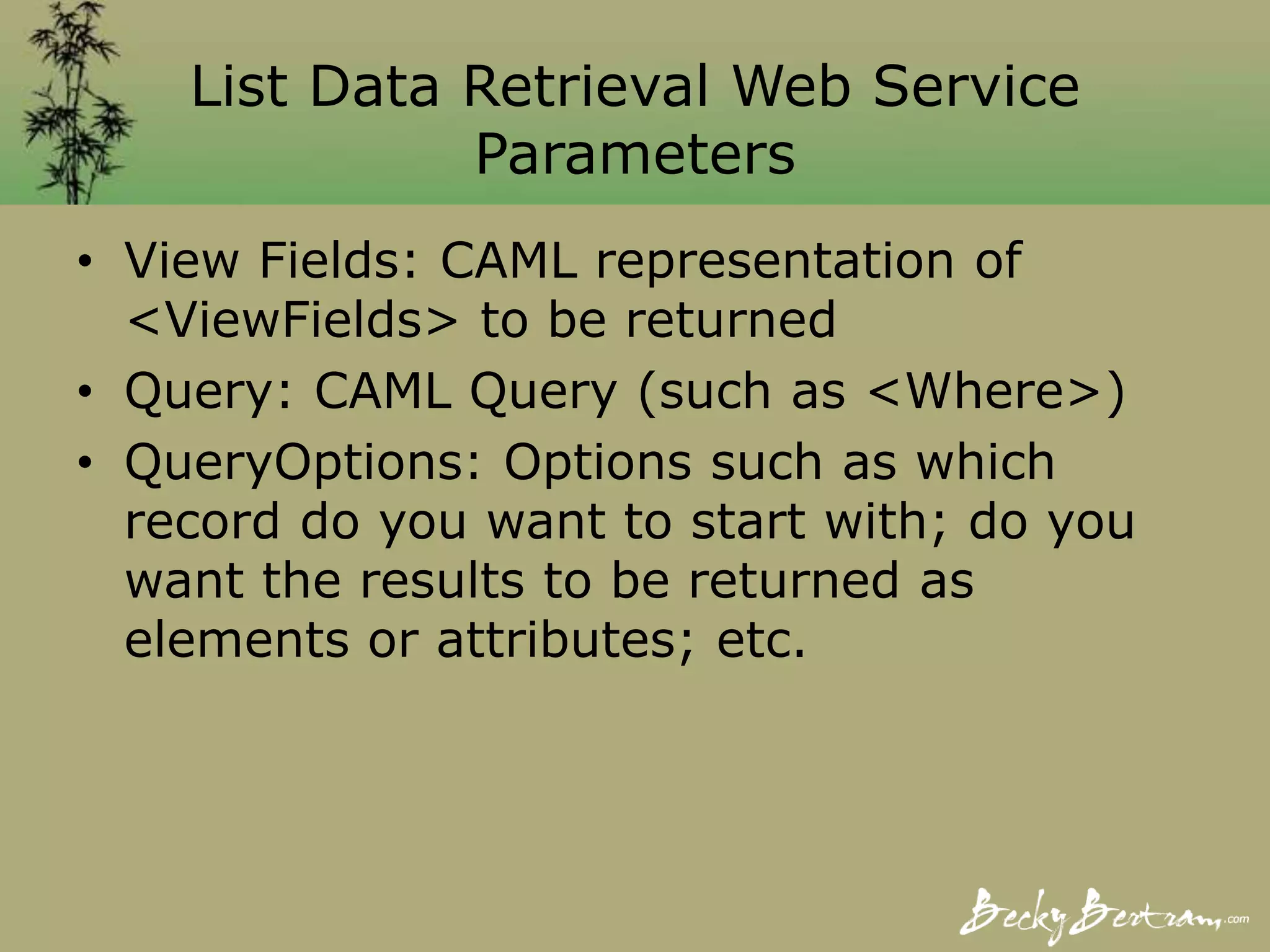 List Data Retrieval Web Service
Parameters
• View Fields: CAML representation of
<ViewFields> to be returned
• Query: CAML Query (such as <Where>)
• QueryOptions: Options such as which
record do you want to start with; do you
want the results to be returned as
elements or attributes; etc.
 