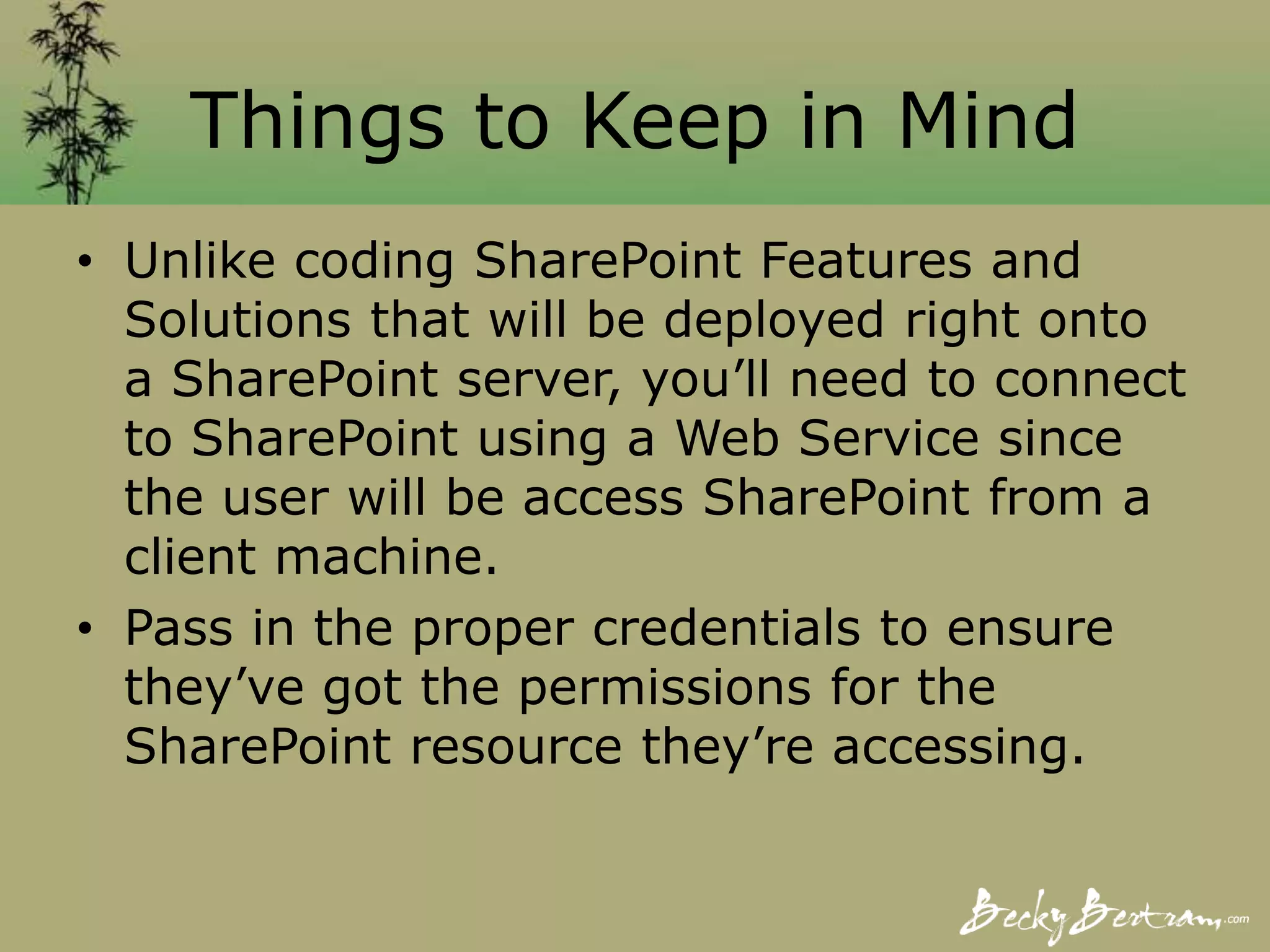 Things to Keep in Mind
• Unlike coding SharePoint Features and
Solutions that will be deployed right onto
a SharePoint server, you’ll need to connect
to SharePoint using a Web Service since
the user will be access SharePoint from a
client machine.
• Pass in the proper credentials to ensure
they’ve got the permissions for the
SharePoint resource they’re accessing.
 