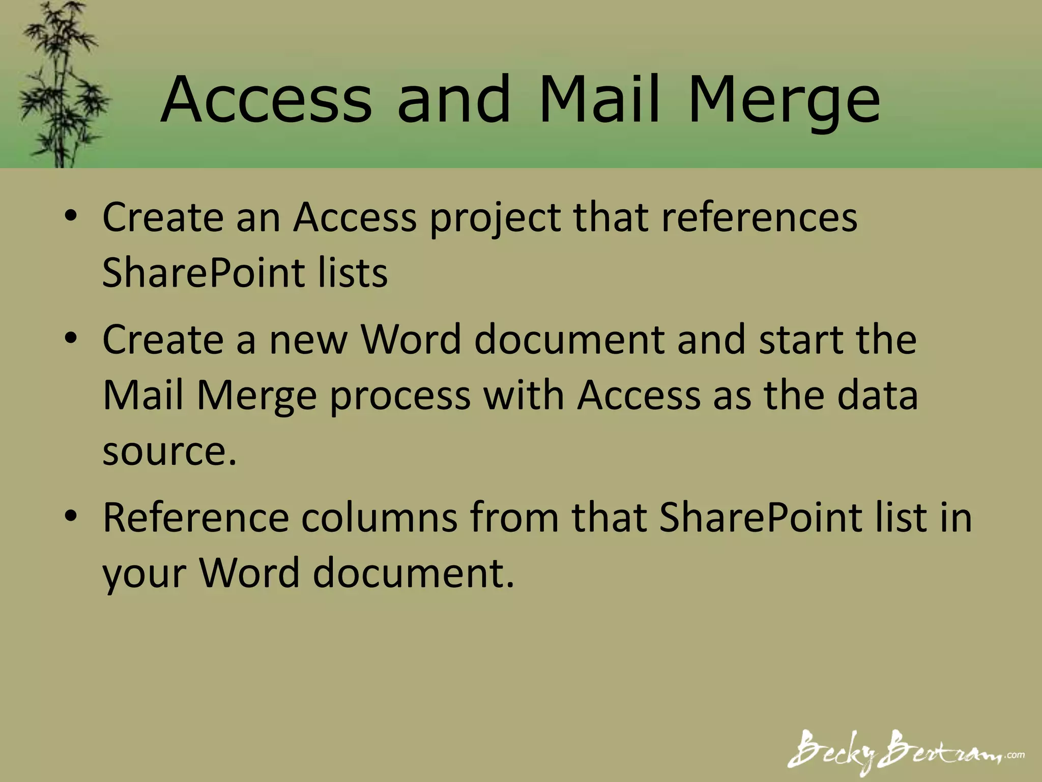Access and Mail Merge
• Create an Access project that references
SharePoint lists
• Create a new Word document and start the
Mail Merge process with Access as the data
source.
• Reference columns from that SharePoint list in
your Word document.
 