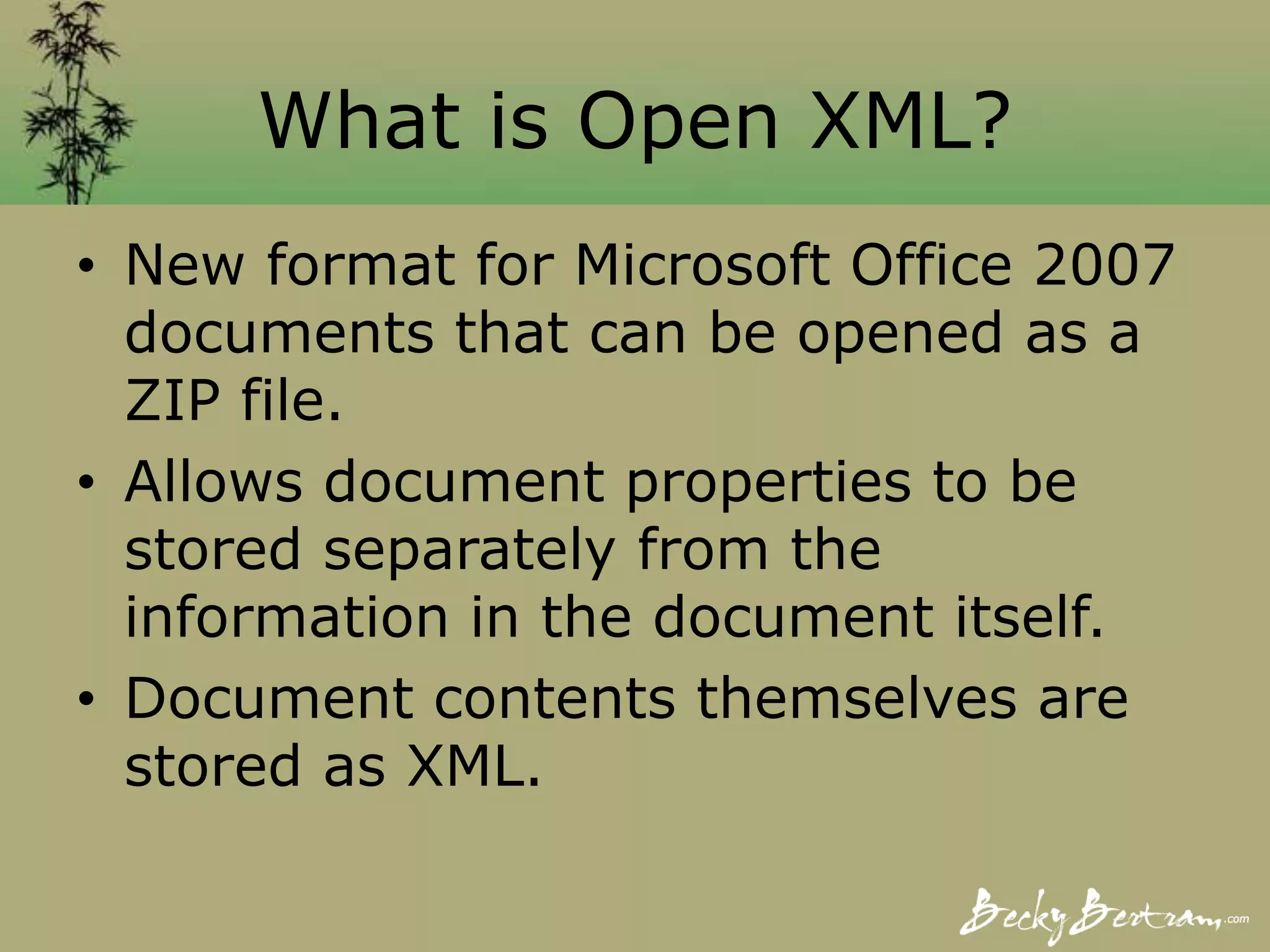 What is Open XML?
• New format for Microsoft Office 2007
documents that can be opened as a
ZIP file.
• Allows document properties to be
stored separately from the
information in the document itself.
• Document contents themselves are
stored as XML.
 