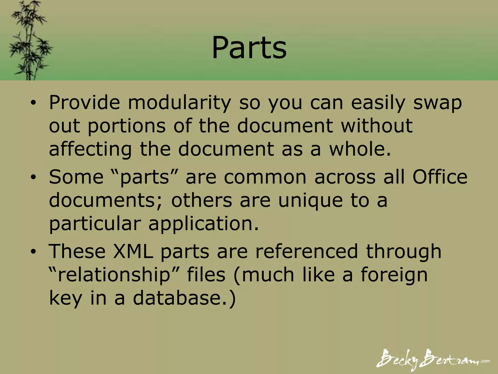 Parts
• Provide modularity so you can easily swap
out portions of the document without
affecting the document as a whole.
• Some “parts” are common across all Office
documents; others are unique to a
particular application.
• These XML parts are referenced through
“relationship” files (much like a foreign
key in a database.)
 