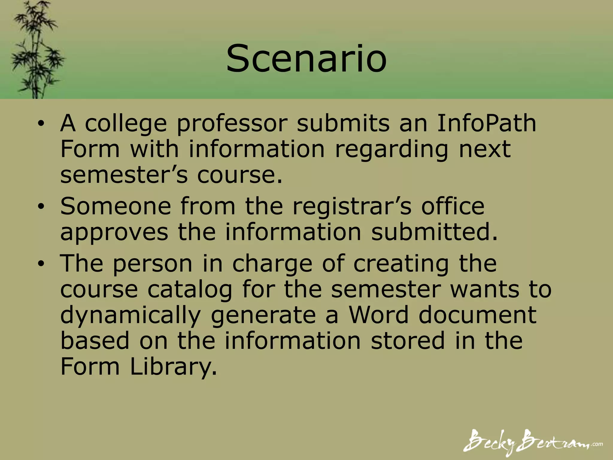 Scenario
• A college professor submits an InfoPath
Form with information regarding next
semester’s course.
• Someone from the registrar’s office
approves the information submitted.
• The person in charge of creating the
course catalog for the semester wants to
dynamically generate a Word document
based on the information stored in the
Form Library.
 