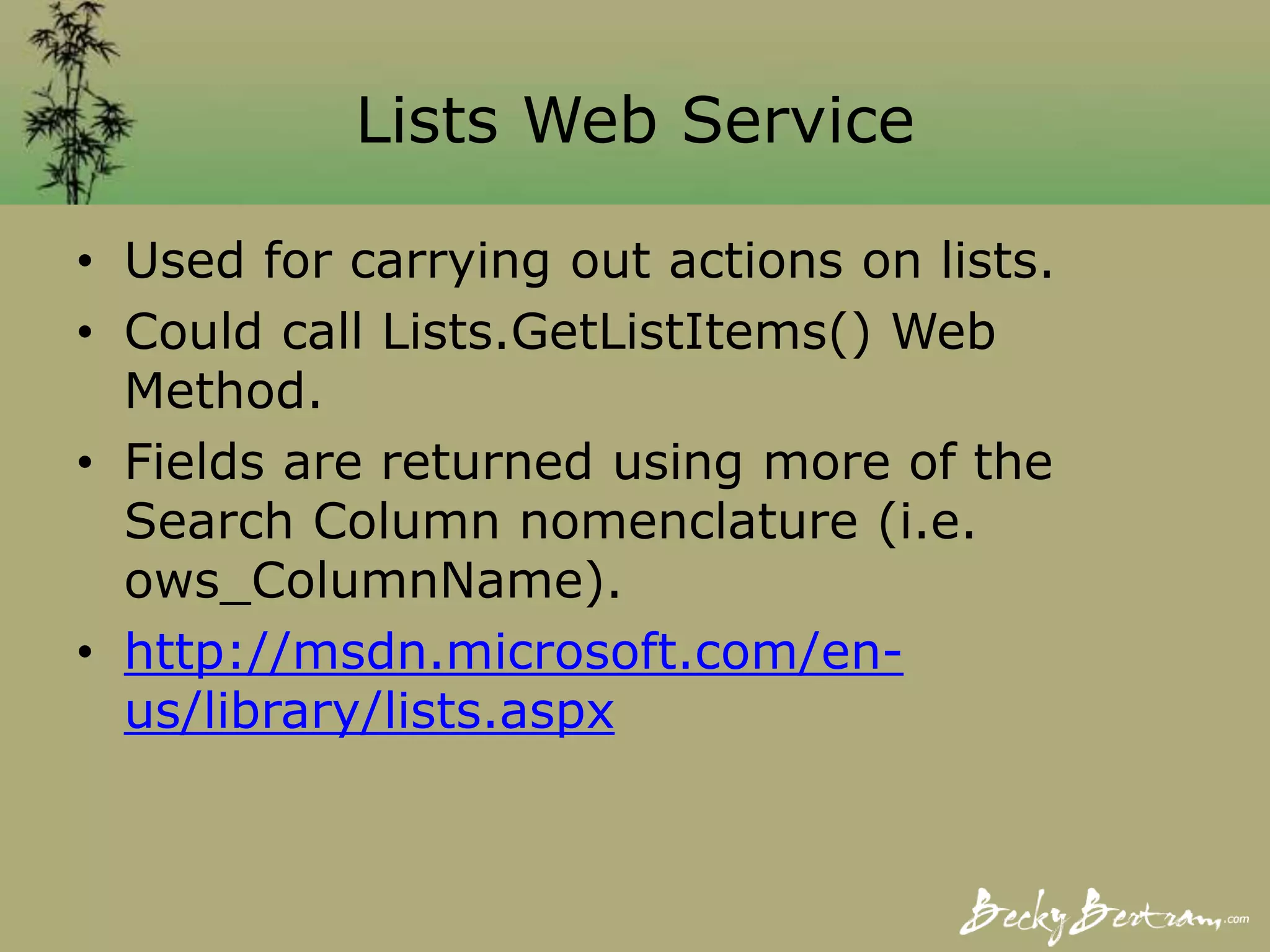 Lists Web Service
• Used for carrying out actions on lists.
• Could call Lists.GetListItems() Web
Method.
• Fields are returned using more of the
Search Column nomenclature (i.e.
ows_ColumnName).
• http://msdn.microsoft.com/en-
us/library/lists.aspx
 