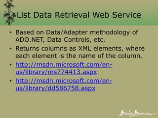 List Data Retrieval Web Service
• Based on Data/Adapter methodology of
ADO.NET, Data Controls, etc.
• Returns columns as XML elements, where
each element is the name of the column.
• http://msdn.microsoft.com/en-
us/library/ms774413.aspx
• http://msdn.microsoft.com/en-
us/library/dd586758.aspx
 