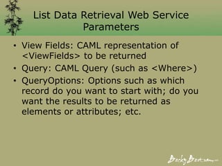 List Data Retrieval Web Service
Parameters
• View Fields: CAML representation of
<ViewFields> to be returned
• Query: CAML Query (such as <Where>)
• QueryOptions: Options such as which
record do you want to start with; do you
want the results to be returned as
elements or attributes; etc.
 