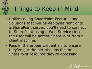 Things to Keep in Mind
• Unlike coding SharePoint Features and
Solutions that will be deployed right onto
a SharePoint server, you’ll need to connect
to SharePoint using a Web Service since
the user will be access SharePoint from a
client machine.
• Pass in the proper credentials to ensure
they’ve got the permissions for the
SharePoint resource they’re accessing.
 