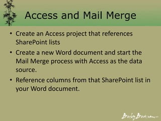 Access and Mail Merge
• Create an Access project that references
SharePoint lists
• Create a new Word document and start the
Mail Merge process with Access as the data
source.
• Reference columns from that SharePoint list in
your Word document.
 
