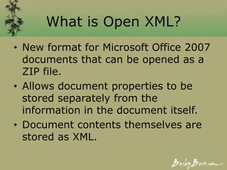 What is Open XML?
• New format for Microsoft Office 2007
documents that can be opened as a
ZIP file.
• Allows document properties to be
stored separately from the
information in the document itself.
• Document contents themselves are
stored as XML.
 