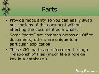 Parts
• Provide modularity so you can easily swap
out portions of the document without
affecting the document as a whole.
• Some “parts” are common across all Office
documents; others are unique to a
particular application.
• These XML parts are referenced through
“relationship” files (much like a foreign
key in a database.)
 