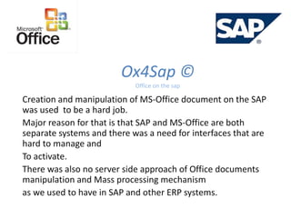 Ox4Sap ©
Office on the sap
Creation and manipulation of MS-Office document on the SAP
was used to be a hard job.
Major reason for that is that SAP and MS-Office are both
separate systems and there was a need for interfaces that are
hard to manage and
To activate.
There was also no server side approach of Office documents
manipulation and Mass processing mechanism
as we used to have in SAP and other ERP systems.
 
