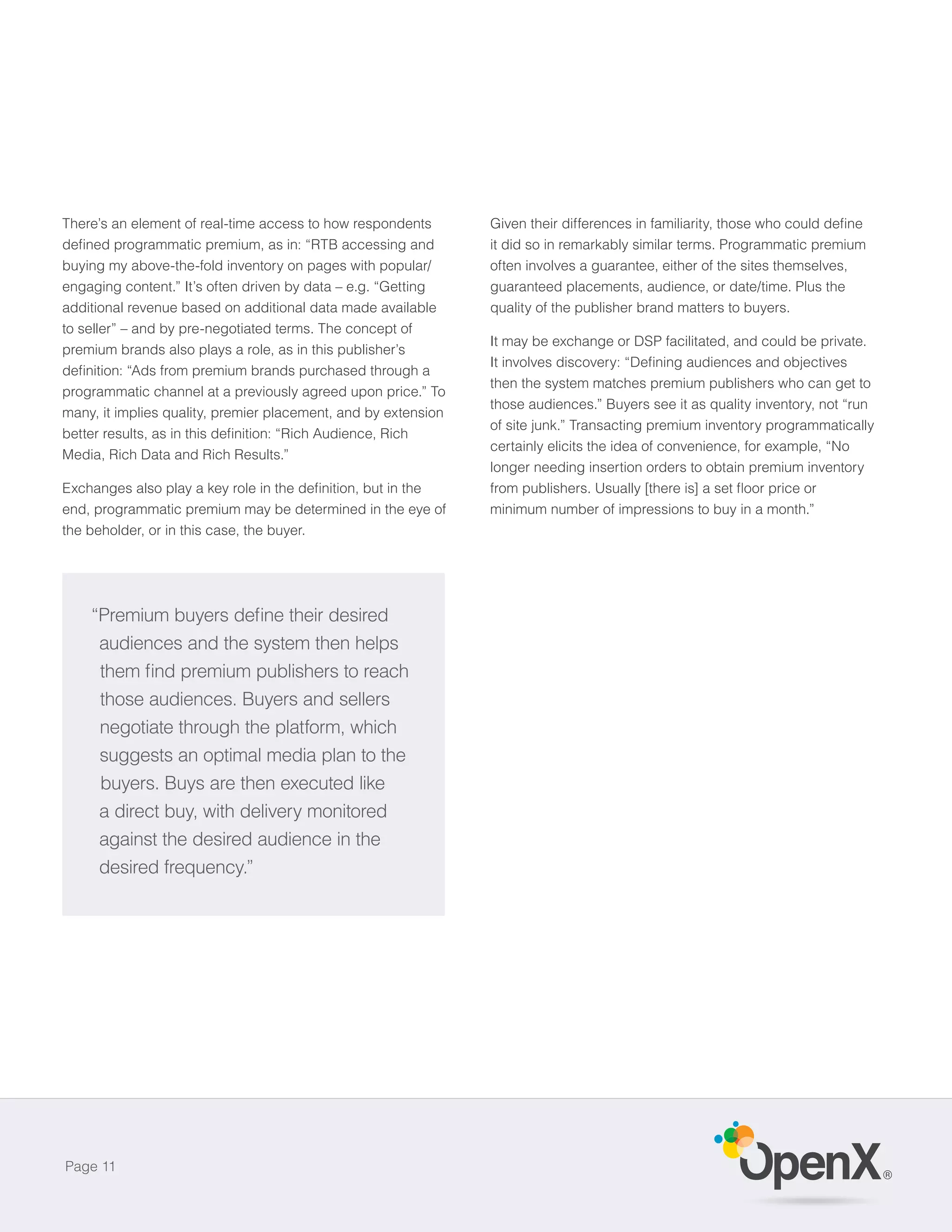 There’s an element of real-time access to how respondents
                                                                it did so in remarkably similar terms. Programmatic premium
buying my above-the-fold inventory on pages with popular/       often involves a guarantee, either of the sites themselves,
engaging content.” It’s often driven by data – e.g. “Getting    guaranteed placements, audience, or date/time. Plus the
additional revenue based on additional data made available      quality of the publisher brand matters to buyers.
to seller” – and by pre-negotiated terms. The concept of
                                                                It may be exchange or DSP facilitated, and could be private.
premium brands also plays a role, as in this publisher’s

                                                                then the system matches premium publishers who can get to
programmatic channel at a previously agreed upon price.” To
                                                                those audiences.” Buyers see it as quality inventory, not “run
many, it implies quality, premier placement, and by extension
                                                                of site junk.” Transacting premium inventory programmatically
                                                                certainly elicits the idea of convenience, for example, “No
Media, Rich Data and Rich Results.”
                                                                longer needing insertion orders to obtain premium inventory


end, programmatic premium may be determined in the eye of       minimum number of impressions to buy in a month.”
the beholder, or in this case, the buyer.




     audiences and the system then helps


     those audiences. Buyers and sellers
     negotiate through the platform, which
     suggests an optimal media plan to the
     buyers. Buys are then executed like
     a direct buy, with delivery monitored
     against the desired audience in the
     desired frequency.”




Page 11
                                                                                                                                 ®
 