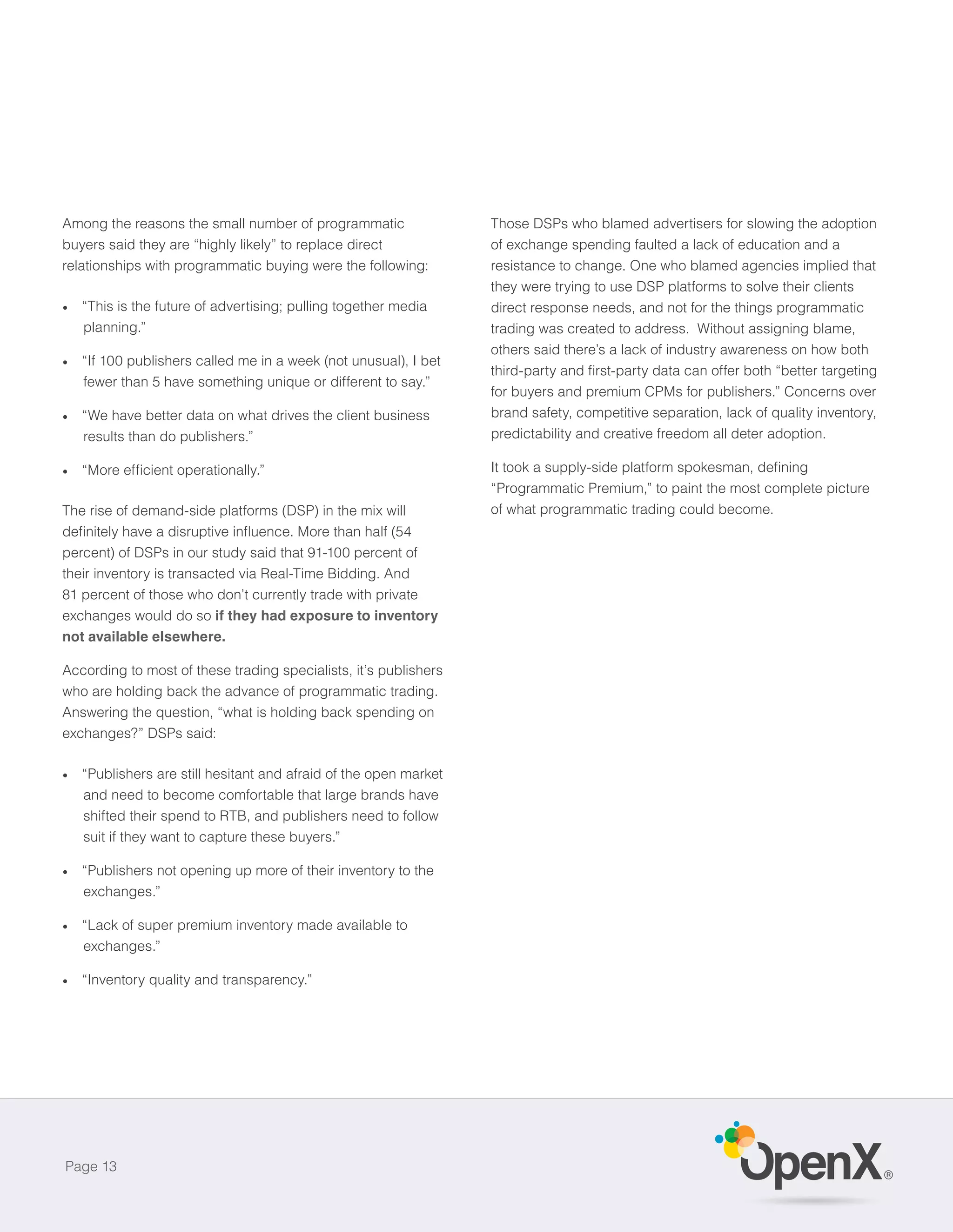 Among the reasons the small number of programmatic                Those DSPs who blamed advertisers for slowing the adoption
buyers said they are “highly likely” to replace direct            of exchange spending faulted a lack of education and a
relationships with programmatic buying were the following:        resistance to change. One who blamed agencies implied that
                                                                  they were trying to use DSP platforms to solve their clients
   “This is the future of advertising; pulling together media     direct response needs, and not for the things programmatic
   planning.”                                                     trading was created to address. Without assigning blame,
                                                                  others said there’s a lack of industry awareness on how both
   “If 100 publishers called me in a week (not unusual), I bet
   fewer than 5 have something unique or different to say.”
                                                                  for buyers and premium CPMs for publishers.” Concerns over
   “We have better data on what drives the client business        brand safety, competitive separation, lack of quality inventory,
   results than do publishers.”                                   predictability and creative freedom all deter adoption.


                                                                  “Programmatic Premium,” to paint the most complete picture
The rise of demand-side platforms (DSP) in the mix will           of what programmatic trading could become.


percent) of DSPs in our study said that 91-100 percent of
their inventory is transacted via Real-Time Bidding. And
81 percent of those who don’t currently trade with private
exchanges would do so if they had exposure to inventory
not available elsewhere.

According to most of these trading specialists, it’s publishers
who are holding back the advance of programmatic trading.
Answering the question, “what is holding back spending on
exchanges?” DSPs said:

   “Publishers are still hesitant and afraid of the open market
   and need to become comfortable that large brands have
   shifted their spend to RTB, and publishers need to follow
   suit if they want to capture these buyers.”

   “Publishers not opening up more of their inventory to the
   exchanges.”

   “Lack of super premium inventory made available to
   exchanges.”

   “Inventory quality and transparency.”




Page 13
                                                                                                                                     ®
 
