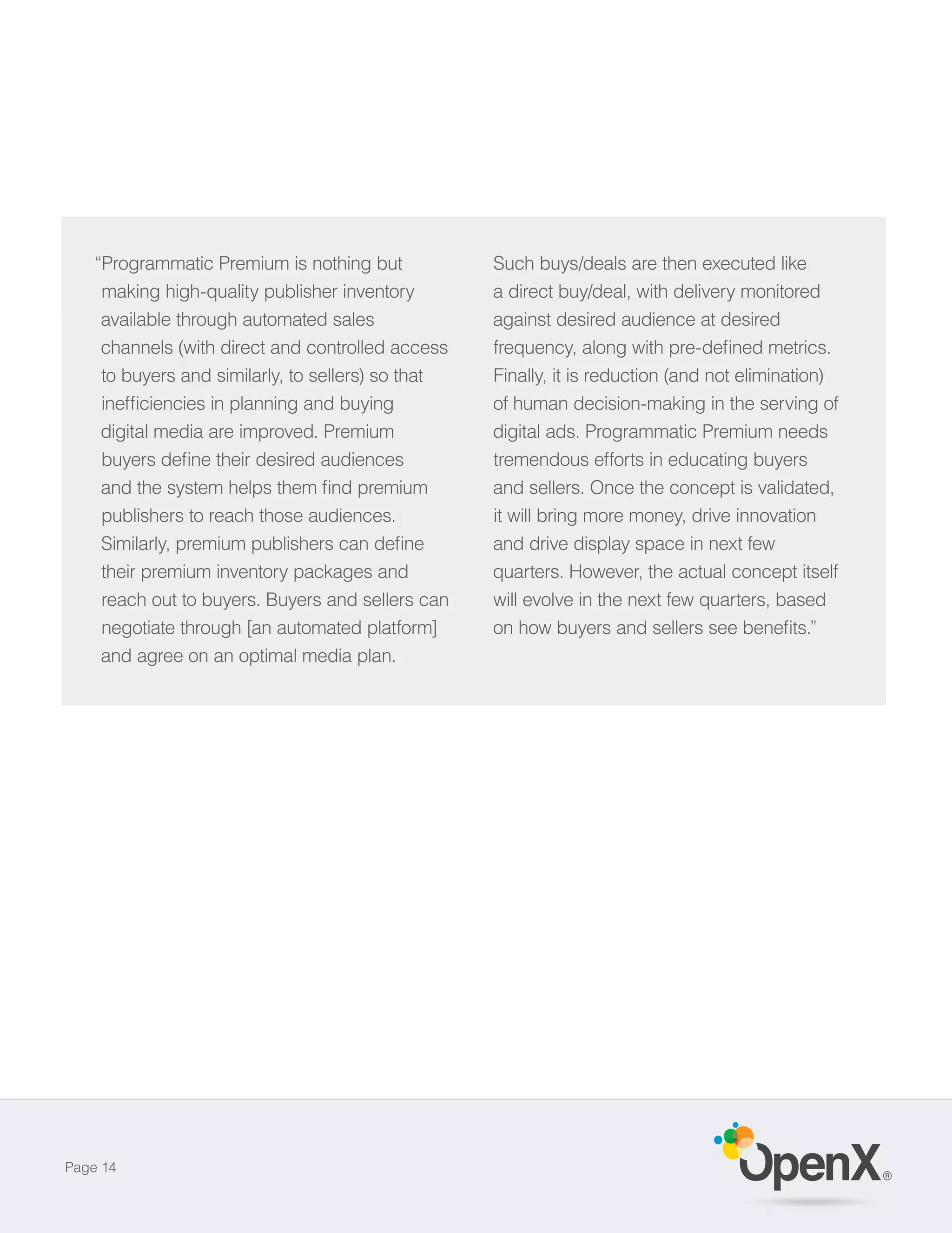 “Programmatic Premium is nothing but            Such buys/deals are then executed like
     making high-quality publisher inventory        a direct buy/deal, with delivery monitored
     available through automated sales              against desired audience at desired
     channels (with direct and controlled access
     to buyers and similarly, to sellers) so that   Finally, it is reduction (and not elimination)
                                                    of human decision-making in the serving of
    digital media are improved. Premium             digital ads. Programmatic Premium needs
                                                    tremendous efforts in educating buyers
                                                    and sellers. Once the concept is validated,
    publishers to reach those audiences.            it will bring more money, drive innovation
                                                    and drive display space in next few
    their premium inventory packages and            quarters. However, the actual concept itself
    reach out to buyers. Buyers and sellers can     will evolve in the next few quarters, based
    negotiate through [an automated platform]
    and agree on an optimal media plan.




Page 14
                                                                                                     ®
 