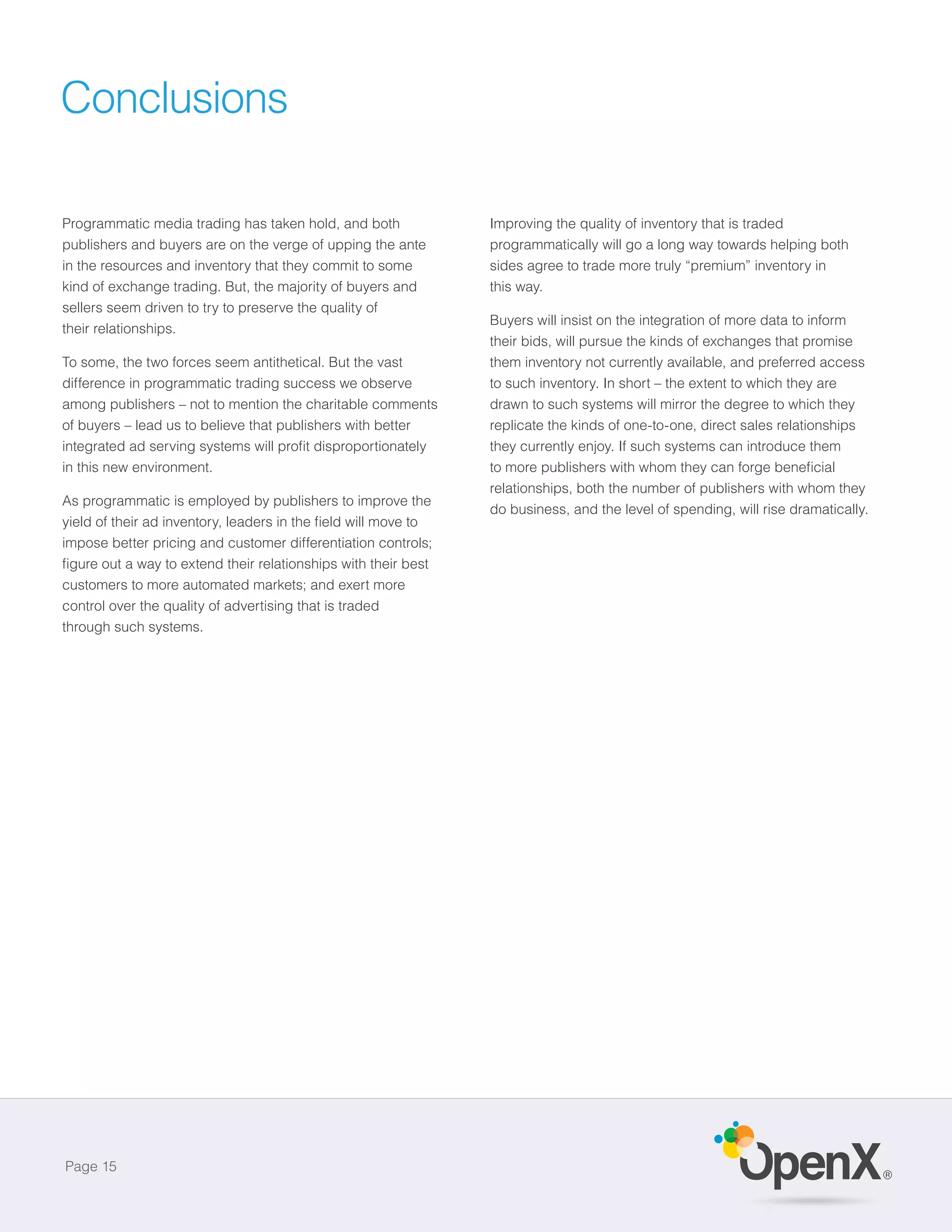 Conclusions

Programmatic media trading has taken hold, and both            Improving the quality of inventory that is traded
publishers and buyers are on the verge of upping the ante      programmatically will go a long way towards helping both
in the resources and inventory that they commit to some        sides agree to trade more truly “premium” inventory in
kind of exchange trading. But, the majority of buyers and      this way.
sellers seem driven to try to preserve the quality of
                                                               Buyers will insist on the integration of more data to inform
their relationships.
                                                               their bids, will pursue the kinds of exchanges that promise
To some, the two forces seem antithetical. But the vast        them inventory not currently available, and preferred access
difference in programmatic trading success we observe          to such inventory. In short – the extent to which they are
among publishers – not to mention the charitable comments      drawn to such systems will mirror the degree to which they
of buyers – lead us to believe that publishers with better     replicate the kinds of one-to-one, direct sales relationships
                                                               they currently enjoy. If such systems can introduce them
in this new environment.
                                                               relationships, both the number of publishers with whom they
As programmatic is employed by publishers to improve the
                                                               do business, and the level of spending, will rise dramatically.

impose better pricing and customer differentiation controls;


customers to more automated markets; and exert more
control over the quality of advertising that is traded
through such systems.




Page 15
                                                                                                                                 ®
 
