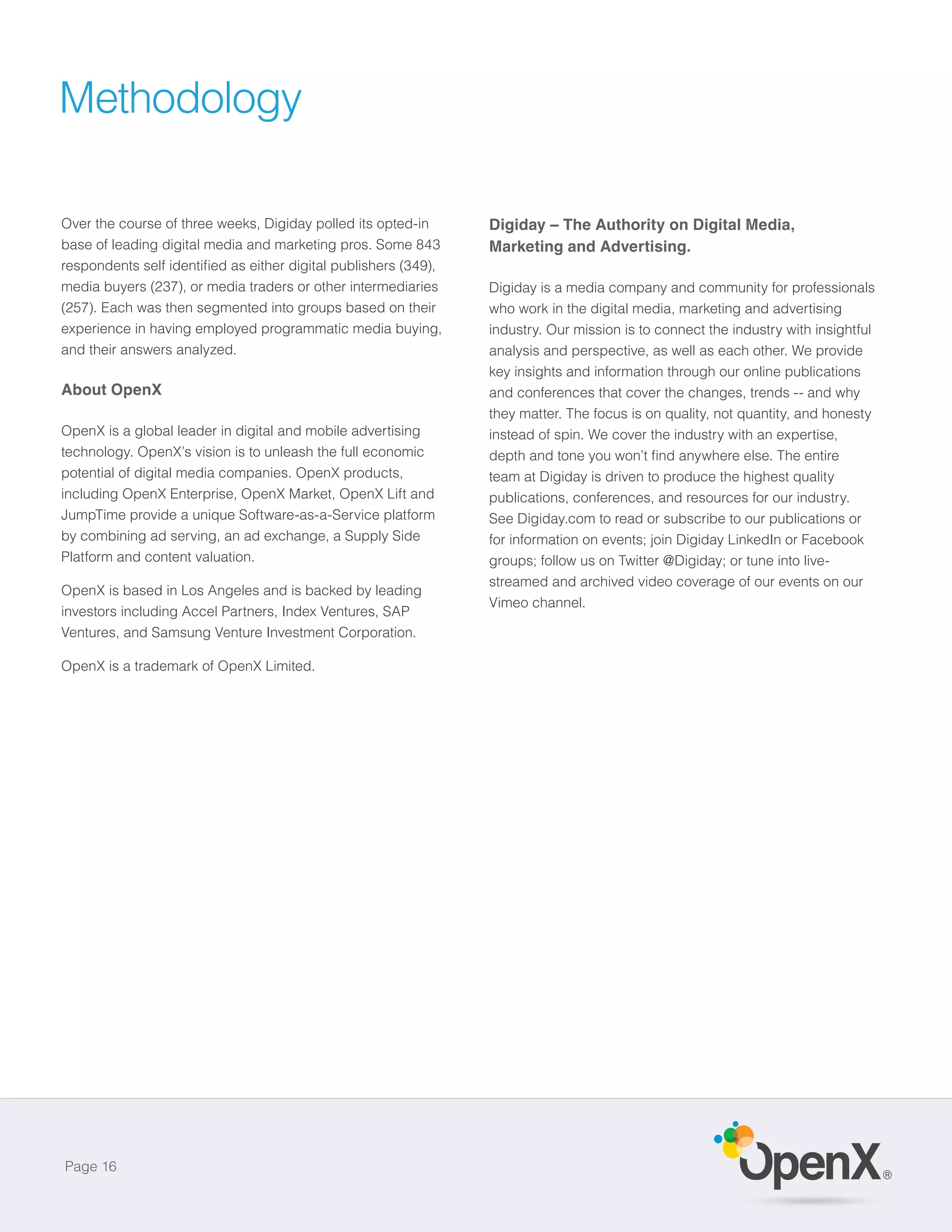 Methodology

Over the course of three weeks, Digiday polled its opted-in    Digiday – The Authority on Digital Media,
base of leading digital media and marketing pros. Some 843     Marketing and Advertising.

media buyers (237), or media traders or other intermediaries   Digiday is a media company and community for professionals
(257). Each was then segmented into groups based on their      who work in the digital media, marketing and advertising
experience in having employed programmatic media buying,       industry. Our mission is to connect the industry with insightful
and their answers analyzed.                                    analysis and perspective, as well as each other. We provide
                                                               key insights and information through our online publications
About OpenX                                                    and conferences that cover the changes, trends -- and why
                                                               they matter. The focus is on quality, not quantity, and honesty
OpenX is a global leader in digital and mobile advertising     instead of spin. We cover the industry with an expertise,
technology. OpenX’s vision is to unleash the full economic
potential of digital media companies. OpenX products,          team at Digiday is driven to produce the highest quality
including OpenX Enterprise, OpenX Market, OpenX Lift and       publications, conferences, and resources for our industry.
JumpTime provide a unique Software-as-a-Service platform       See Digiday.com to read or subscribe to our publications or
by combining ad serving, an ad exchange, a Supply Side         for information on events; join Digiday LinkedIn or Facebook
Platform and content valuation.                                groups; follow us on Twitter @Digiday; or tune into live-
                                                               streamed and archived video coverage of our events on our
OpenX is based in Los Angeles and is backed by leading
                                                               Vimeo channel.
investors including Accel Partners, Index Ventures, SAP
Ventures, and Samsung Venture Investment Corporation.

OpenX is a trademark of OpenX Limited.




Page 16
                                                                                                                                  ®
 