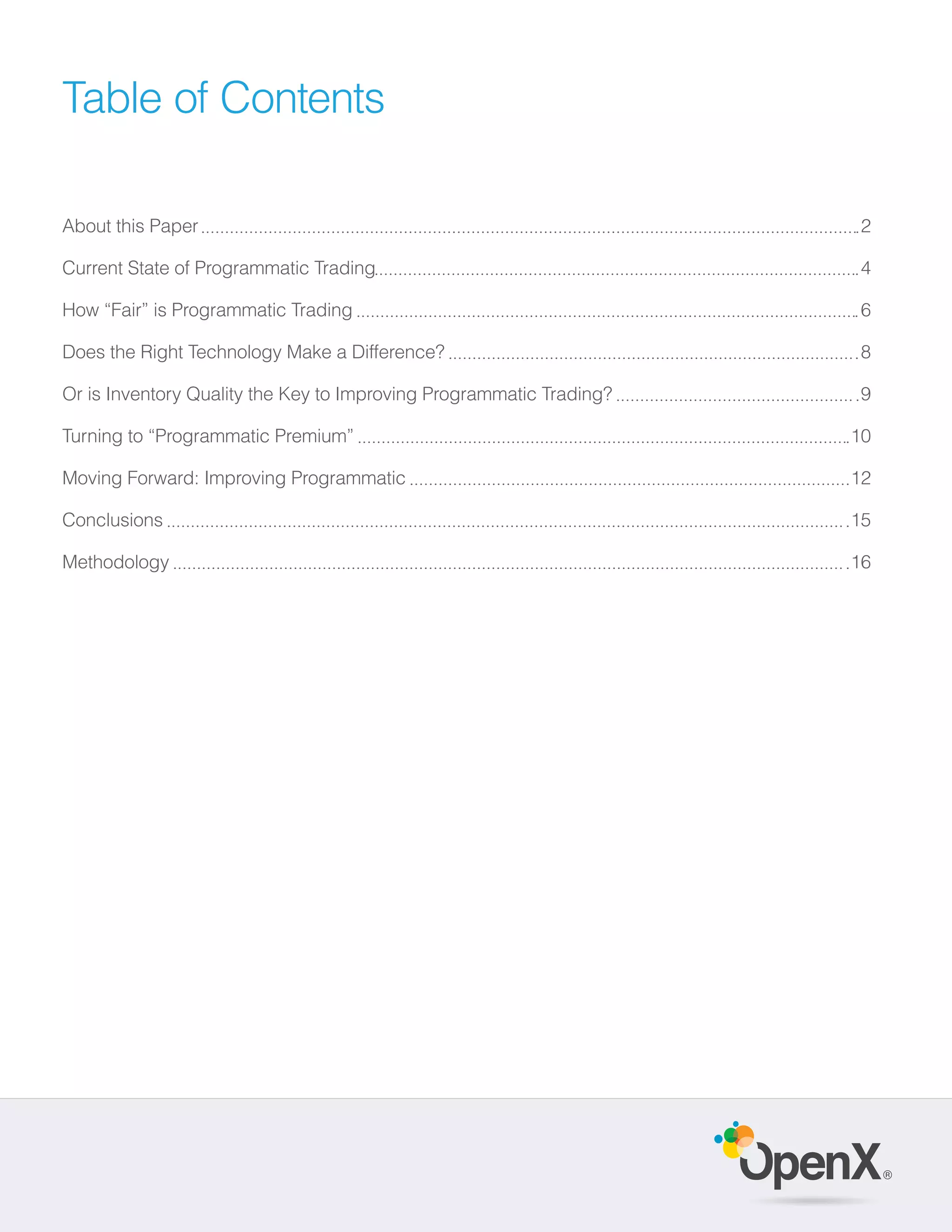 Table of Contents

About this Paper                                                     2

Current State of Programmatic Trading                                4

How “Fair” is Programmatic Trading                                   6

Does the Right Technology Make a Difference?                         8

Or is Inventory Quality the Key to Improving Programmatic Trading?   9

Turning to “Programmatic Premium”                                    10

Moving Forward: Improving Programmatic                               12

Conclusions                                                          15

Methodology                                                          16




                                                                          ®
 