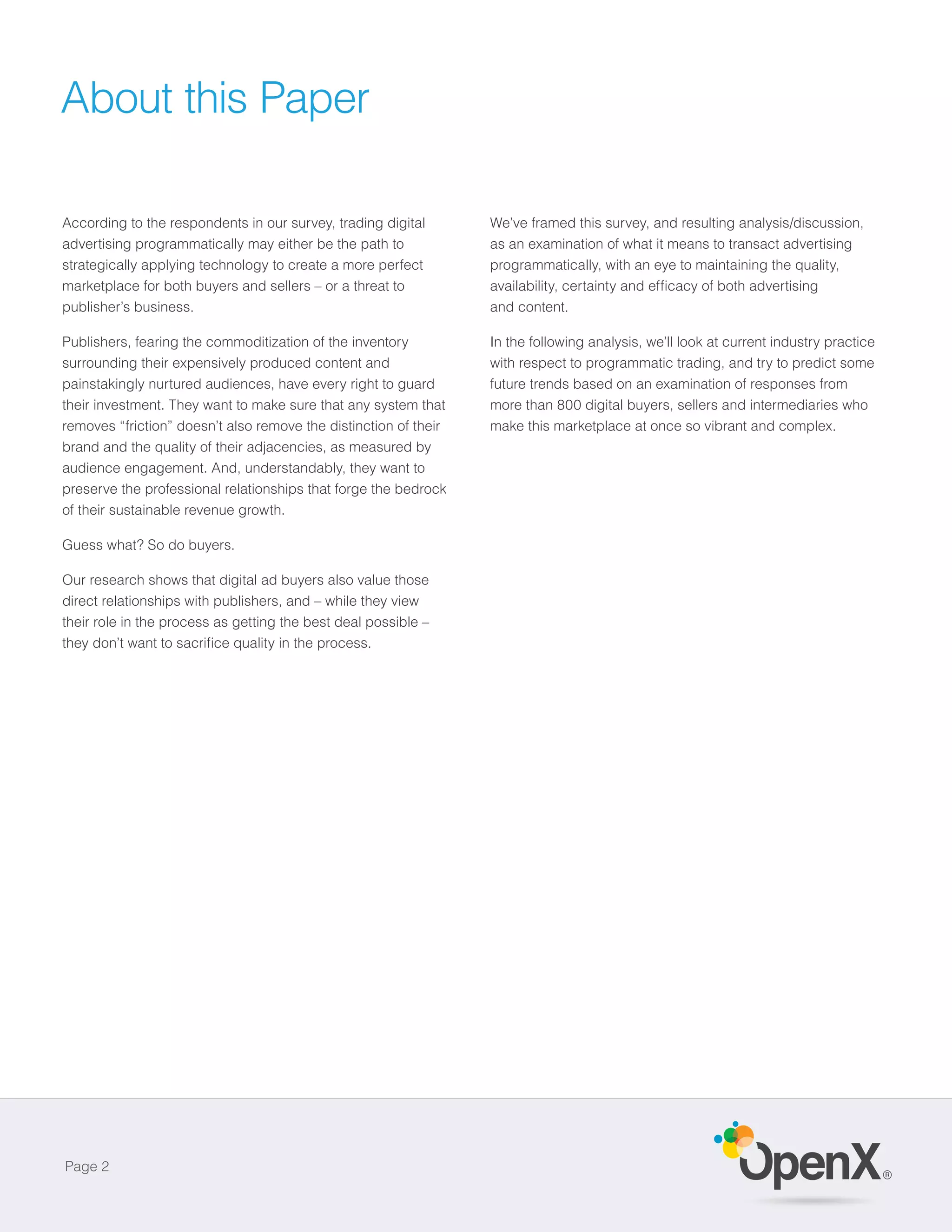 About this Paper

According to the respondents in our survey, trading digital       We’ve framed this survey, and resulting analysis/discussion,
advertising programmatically may either be the path to            as an examination of what it means to transact advertising
strategically applying technology to create a more perfect        programmatically, with an eye to maintaining the quality,
marketplace for both buyers and sellers – or a threat to
publisher’s business.                                             and content.

Publishers, fearing the commoditization of the inventory          In the following analysis, we’ll look at current industry practice
surrounding their expensively produced content and                with respect to programmatic trading, and try to predict some
painstakingly nurtured audiences, have every right to guard       future trends based on an examination of responses from
their investment. They want to make sure that any system that     more than 800 digital buyers, sellers and intermediaries who
removes “friction” doesn’t also remove the distinction of their   make this marketplace at once so vibrant and complex.
brand and the quality of their adjacencies, as measured by
audience engagement. And, understandably, they want to
preserve the professional relationships that forge the bedrock
of their sustainable revenue growth.

Guess what? So do buyers.

Our research shows that digital ad buyers also value those
direct relationships with publishers, and – while they view
their role in the process as getting the best deal possible –




Page 2
                                                                                                                                       ®
 