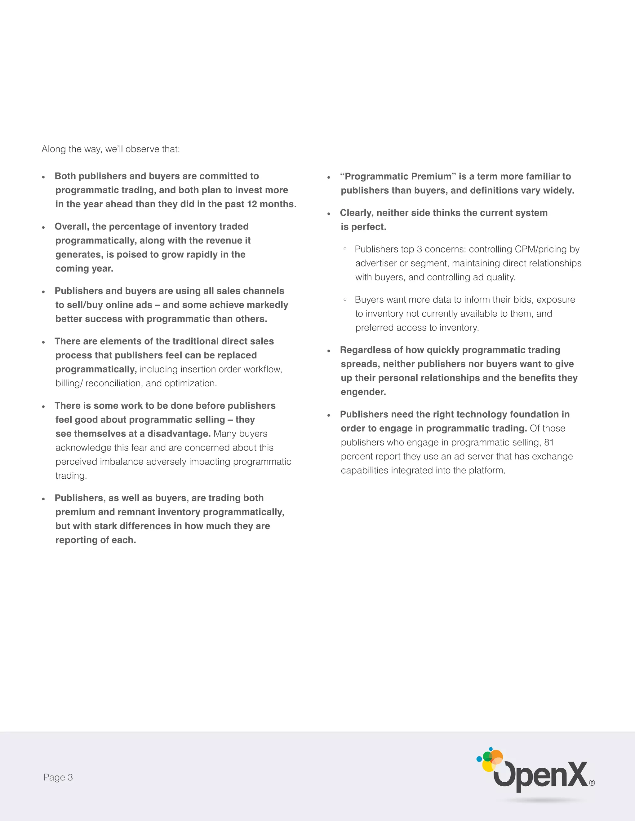 Along the way, we’ll observe that:

   Both publishers and buyers are committed to              “Programmatic Premium” is a term more familiar to
   programmatic trading, and both plan to invest more
   in the year ahead than they did in the past 12 months.
                                                            Clearly, neither side thinks the current system
   Overall, the percentage of inventory traded              is perfect.
   programmatically, along with the revenue it
                                                            o   Publishers top 3 concerns: controlling CPM/pricing by
   generates, is poised to grow rapidly in the
                                                                advertiser or segment, maintaining direct relationships
   coming year.
                                                                with buyers, and controlling ad quality.
   Publishers and buyers are using all sales channels
                                                            o   Buyers want more data to inform their bids, exposure
   to sell/buy online ads – and some achieve markedly
                                                                to inventory not currently available to them, and
   better success with programmatic than others.
                                                                preferred access to inventory.
   There are elements of the traditional direct sales
                                                            Regardless of how quickly programmatic trading
   process that publishers feel can be replaced
                                                            spreads, neither publishers nor buyers want to give
   programmatically,
   billing/ reconciliation, and optimization.
                                                            engender.
   There is some work to be done before publishers
                                                            Publishers need the right technology foundation in
   feel good about programmatic selling – they
                                                            order to engage in programmatic trading. Of those
   see themselves at a disadvantage. Many buyers
                                                            publishers who engage in programmatic selling, 81
   acknowledge this fear and are concerned about this
                                                            percent report they use an ad server that has exchange
   perceived imbalance adversely impacting programmatic
                                                            capabilities integrated into the platform.
   trading.

   Publishers, as well as buyers, are trading both
   premium and remnant inventory programmatically,
   but with stark differences in how much they are
   reporting of each.




Page 3
                                                                                                                          ®
 