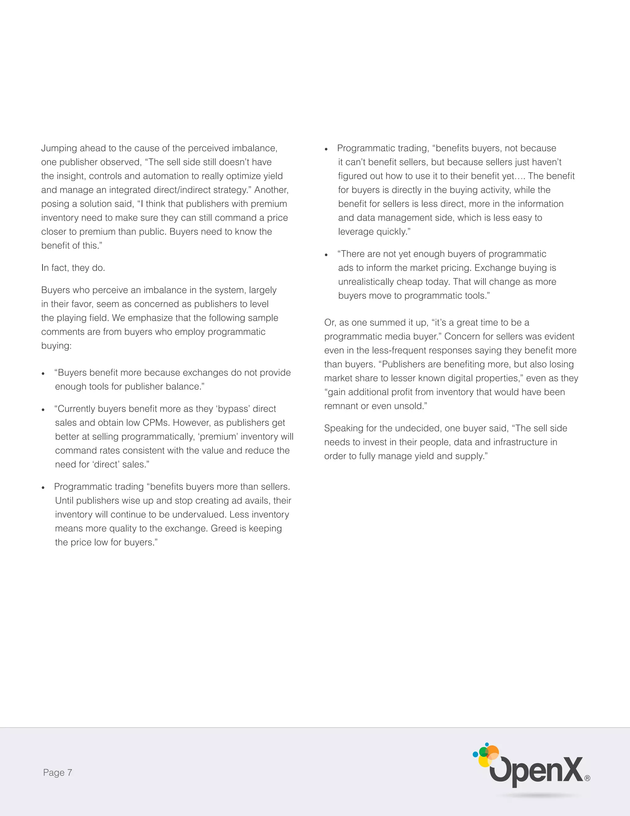 Jumping ahead to the cause of the perceived imbalance,
one publisher observed, “The sell side still doesn’t have
the insight, controls and automation to really optimize yield
and manage an integrated direct/indirect strategy.” Another,        for buyers is directly in the buying activity, while the
posing a solution said, “I think that publishers with premium
inventory need to make sure they can still command a price          and data management side, which is less easy to
closer to premium than public. Buyers need to know the              leverage quickly.”

                                                                    “There are not yet enough buyers of programmatic
In fact, they do.                                                   ads to inform the market pricing. Exchange buying is
                                                                    unrealistically cheap today. That will change as more
Buyers who perceive an imbalance in the system, largely
                                                                    buyers move to programmatic tools.”
in their favor, seem as concerned as publishers to level

                                                                 Or, as one summed it up, “it’s a great time to be a
comments are from buyers who employ programmatic                 programmatic media buyer.” Concern for sellers was evident
buying:


                                                                 market share to lesser known digital properties,” even as they
   enough tools for publisher balance.”

                                                                 remnant or even unsold.”
   sales and obtain low CPMs. However, as publishers get
                                                                 Speaking for the undecided, one buyer said, “The sell side
                                                                 needs to invest in their people, data and infrastructure in
   command rates consistent with the value and reduce the
                                                                 order to fully manage yield and supply.”



   Until publishers wise up and stop creating ad avails, their
   inventory will continue to be undervalued. Less inventory
   means more quality to the exchange. Greed is keeping
   the price low for buyers.”




Page 7
                                                                                                                                  ®
 