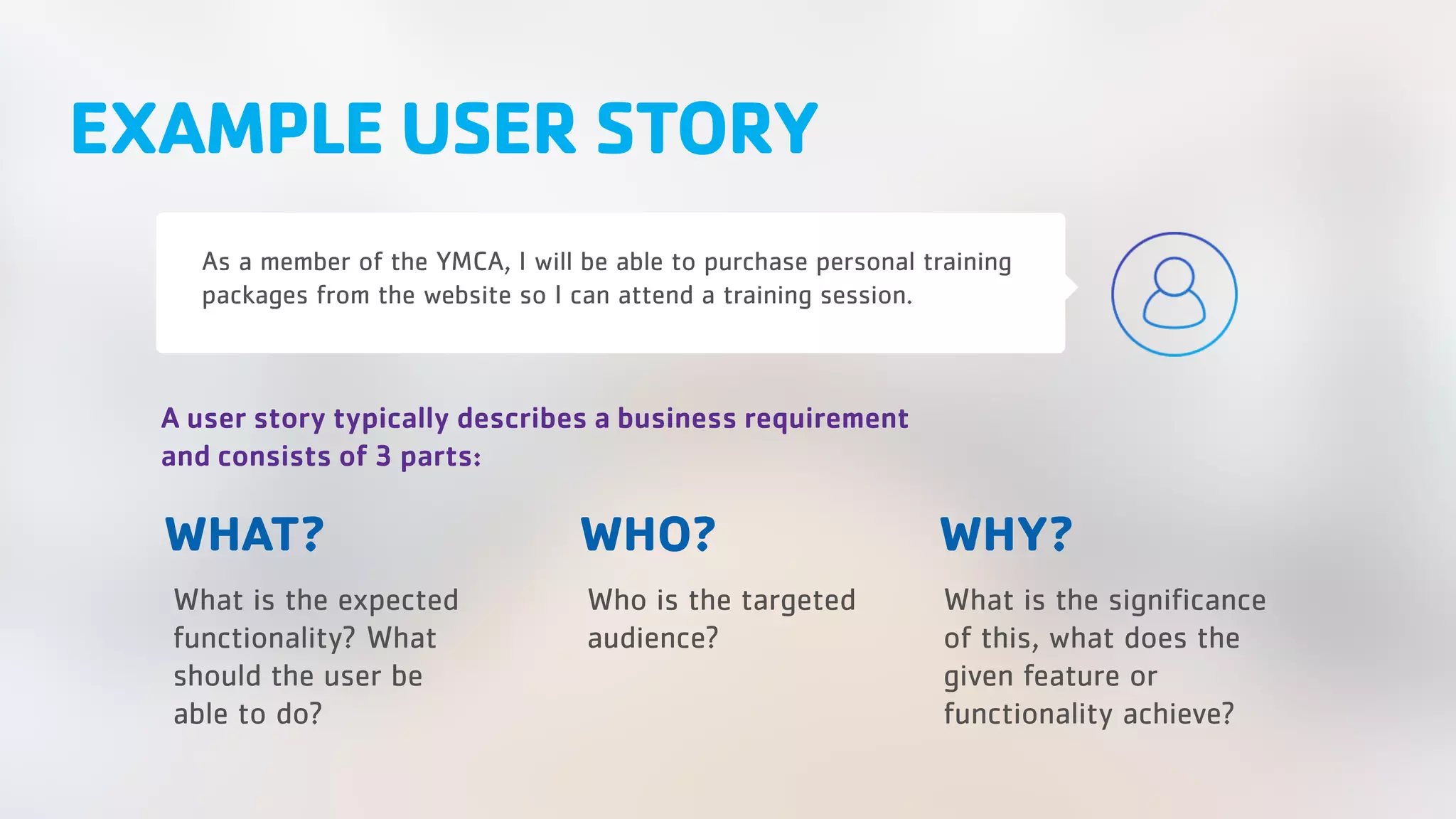 EXAMPLE USER STORY As a member of the YMCA, I will be able to purchase personal training packages from the website so I can attend a training session. WHY? What is the expected functionality? What should the user be able to do? Who is the targeted audience? What is the significance of this, what does the given feature or functionality achieve? A user story typically describes a business requirement and consists of 3 parts: WHO?WHAT? 
