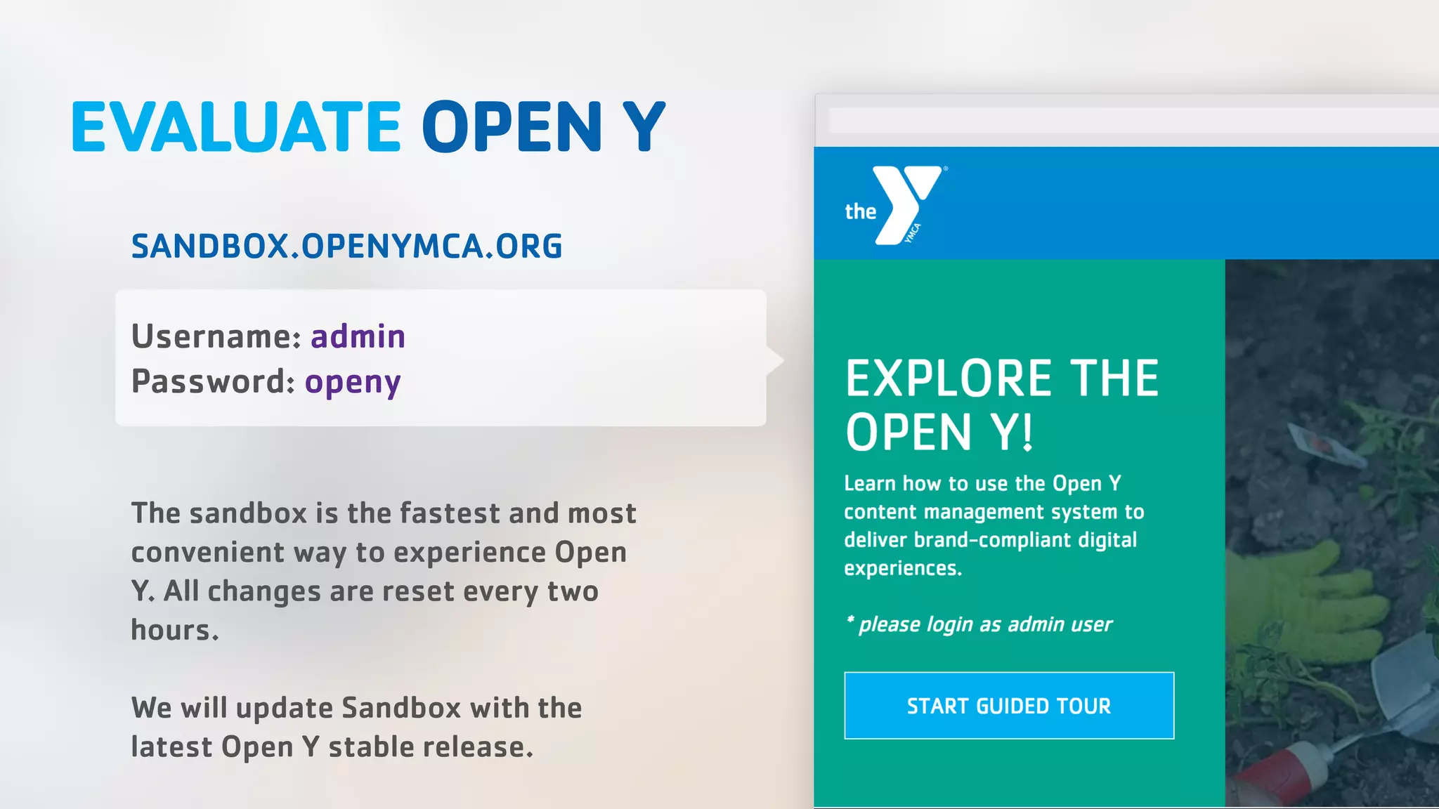 EVALUATE OPEN Y SANDBOX.OPENYMCA.ORG Username: admin Password: openy The sandbox is the fastest and most convenient way to experience Open Y. All changes are reset every two hours. We will update Sandbox with the latest Open Y stable release. 