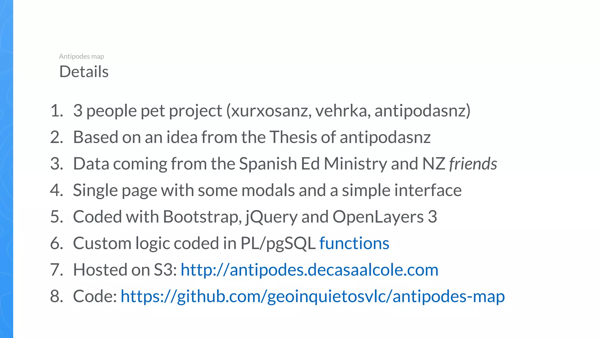 1. 3 people pet project (xurxosanz, vehrka, antipodasnz)
2. Based on an idea from the Thesis of antipodasnz
3. Data coming from the Spanish Ed Ministry and NZ friends
4. Single page with some modals and a simple interface
5. Coded with Bootstrap, jQuery and OpenLayers 3
6. Custom logic coded in PL/pgSQL functions
7. Hosted on S3: http://antipodes.decasaalcole.com
8. Code: https://github.com/geoinquietosvlc/antipodes-map
Antipodes map
Details
 