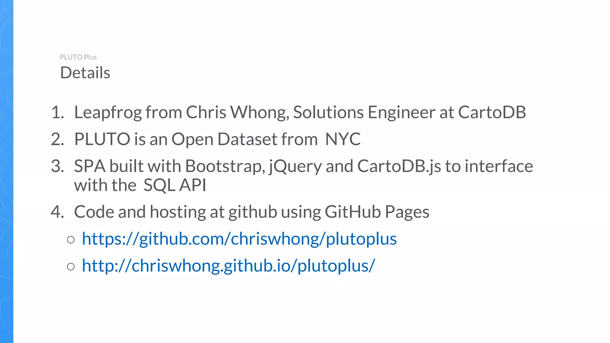 1. Leapfrog from Chris Whong, Solutions Engineer at CartoDB
2. PLUTO is an Open Dataset from NYC
3. SPA built with Bootstrap, jQuery and CartoDB.js to interface
with the SQL API
4. Code and hosting at github using GitHub Pages
○ https://github.com/chriswhong/plutoplus
○ http://chriswhong.github.io/plutoplus/
PLUTO Plus
Details
 
