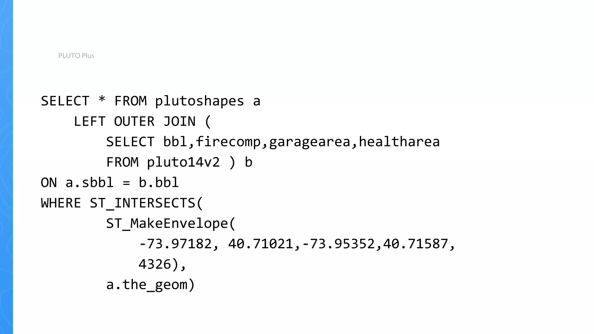 PLUTO Plus
SELECT * FROM plutoshapes a
LEFT OUTER JOIN (
SELECT bbl,firecomp,garagearea,healtharea
FROM pluto14v2 ) b
ON a.sbbl = b.bbl
WHERE ST_INTERSECTS(
ST_MakeEnvelope(
-73.97182, 40.71021,-73.95352,40.71587,
4326),
a.the_geom)
 